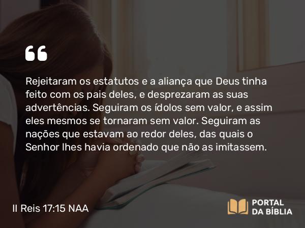 II Reis 17:15 NAA - Rejeitaram os estatutos e a aliança que Deus tinha feito com os pais deles, e desprezaram as suas advertências. Seguiram os ídolos sem valor, e assim eles mesmos se tornaram sem valor. Seguiram as nações que estavam ao redor deles, das quais o Senhor lhes havia ordenado que não as imitassem.