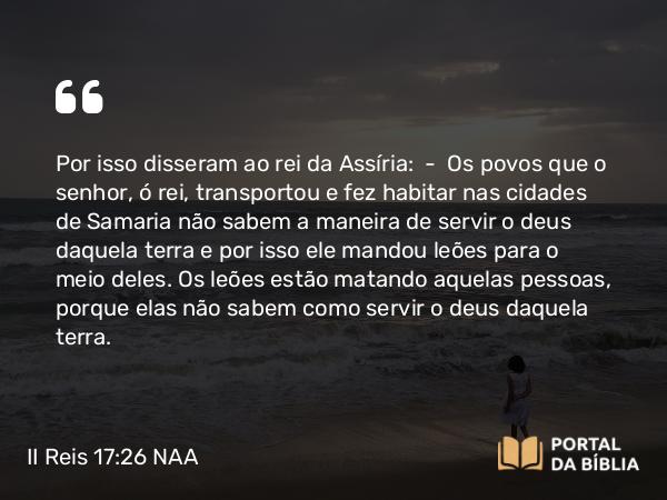 II Reis 17:26 NAA - Por isso disseram ao rei da Assíria: — Os povos que o senhor, ó rei, transportou e fez habitar nas cidades de Samaria não sabem a maneira de servir o deus daquela terra e por isso ele mandou leões para o meio deles. Os leões estão matando aquelas pessoas, porque elas não sabem como servir o deus daquela terra.