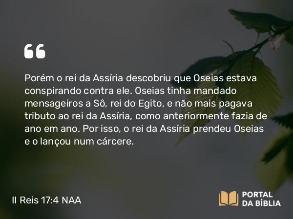 II Reis 17:4 NAA - Porém o rei da Assíria descobriu que Oseias estava conspirando contra ele. Oseias tinha mandado mensageiros a Sô, rei do Egito, e não mais pagava tributo ao rei da Assíria, como anteriormente fazia de ano em ano. Por isso, o rei da Assíria prendeu Oseias e o lançou num cárcere.