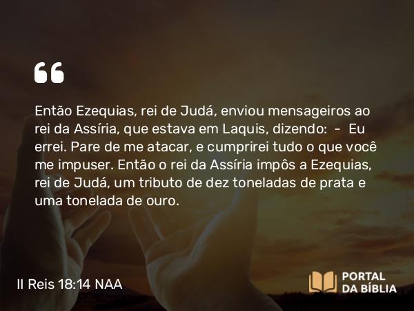 II Reis 18:14 NAA - Então Ezequias, rei de Judá, enviou mensageiros ao rei da Assíria, que estava em Laquis, dizendo: — Eu errei. Pare de me atacar, e cumprirei tudo o que você me impuser. Então o rei da Assíria impôs a Ezequias, rei de Judá, um tributo de dez toneladas de prata e uma tonelada de ouro.