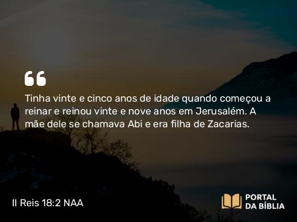 II Reis 18:2 NAA - Tinha vinte e cinco anos de idade quando começou a reinar e reinou vinte e nove anos em Jerusalém. A mãe dele se chamava Abi e era filha de Zacarias.