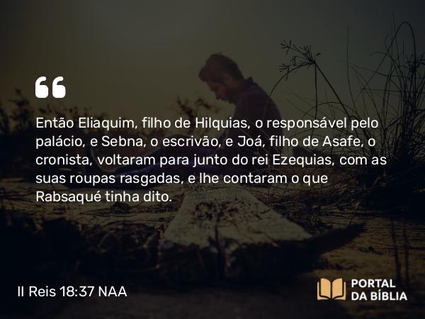 II Reis 18:37 NAA - Então Eliaquim, filho de Hilquias, o responsável pelo palácio, e Sebna, o escrivão, e Joá, filho de Asafe, o cronista, voltaram para junto do rei Ezequias, com as suas roupas rasgadas, e lhe contaram o que Rabsaqué tinha dito.