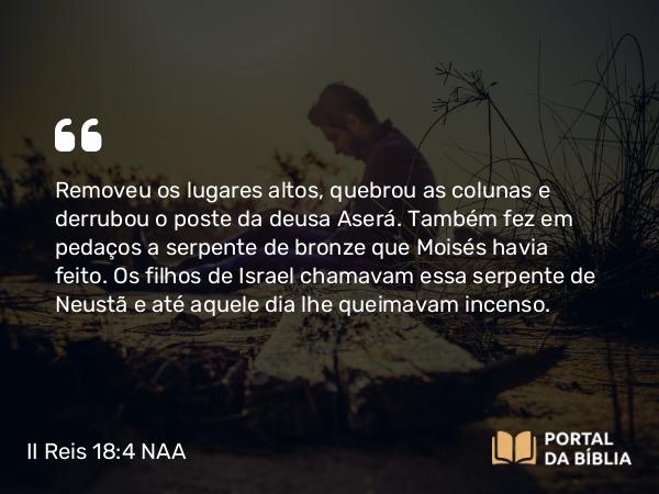 II Reis 18:4 NAA - Removeu os lugares altos, quebrou as colunas e derrubou o poste da deusa Aserá. Também fez em pedaços a serpente de bronze que Moisés havia feito. Os filhos de Israel chamavam essa serpente de Neustã e até aquele dia lhe queimavam incenso.