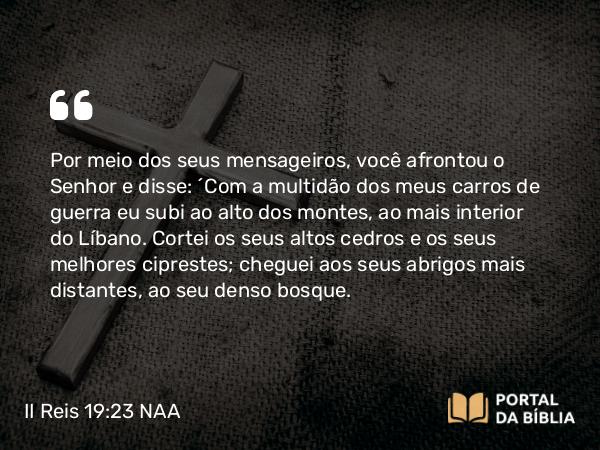 II Reis 19:23 NAA - Por meio dos seus mensageiros, você afrontou o Senhor e disse: ‘Com a multidão dos meus carros de guerra eu subi ao alto dos montes, ao mais interior do Líbano. Cortei os seus altos cedros e os seus melhores ciprestes; cheguei aos seus abrigos mais distantes, ao seu denso bosque.