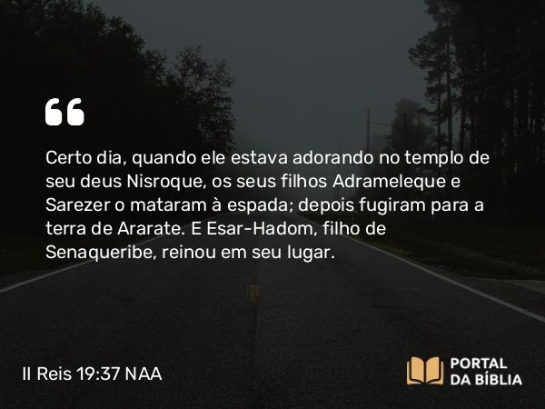 II Reis 19:37 NAA - Certo dia, quando ele estava adorando no templo de seu deus Nisroque, os seus filhos Adrameleque e Sarezer o mataram à espada; depois fugiram para a terra de Ararate. E Esar-Hadom, filho de Senaqueribe, reinou em seu lugar.