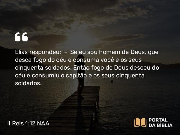 II Reis 1:12 NAA - Elias respondeu: — Se eu sou homem de Deus, que desça fogo do céu e consuma você e os seus cinquenta soldados. Então fogo de Deus desceu do céu e consumiu o capitão e os seus cinquenta soldados.