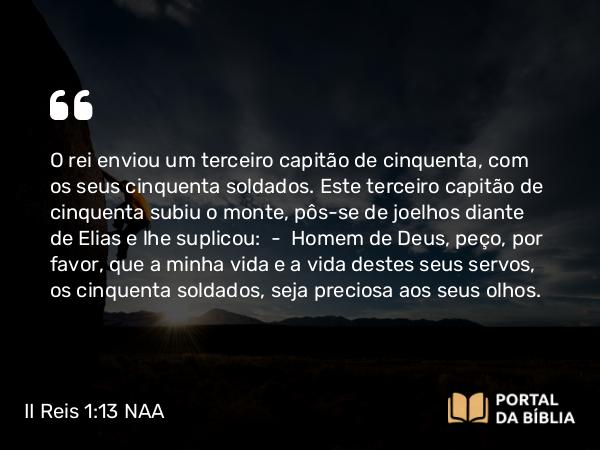 II Reis 1:13 NAA - O rei enviou um terceiro capitão de cinquenta, com os seus cinquenta soldados. Este terceiro capitão de cinquenta subiu o monte, pôs-se de joelhos diante de Elias e lhe suplicou: — Homem de Deus, peço, por favor, que a minha vida e a vida destes seus servos, os cinquenta soldados, seja preciosa aos seus olhos.