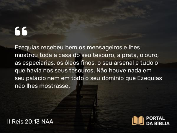 II Reis 20:13 NAA - Ezequias recebeu bem os mensageiros e lhes mostrou toda a casa do seu tesouro, a prata, o ouro, as especiarias, os óleos finos, o seu arsenal e tudo o que havia nos seus tesouros. Não houve nada em seu palácio nem em todo o seu domínio que Ezequias não lhes mostrasse.