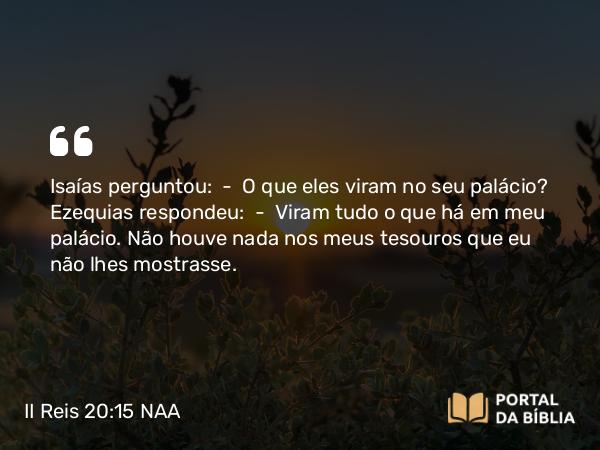 II Reis 20:15 NAA - Isaías perguntou: — O que eles viram no seu palácio? Ezequias respondeu: — Viram tudo o que há em meu palácio. Não houve nada nos meus tesouros que eu não lhes mostrasse.