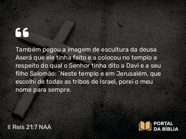 II Reis 21:7 NAA - Também pegou a imagem de escultura da deusa Aserá que ele tinha feito e a colocou no templo a respeito do qual o Senhor tinha dito a Davi e a seu filho Salomão: 