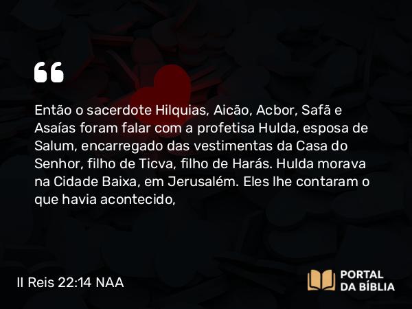 II Reis 22:14 NAA - Então o sacerdote Hilquias, Aicão, Acbor, Safã e Asaías foram falar com a profetisa Hulda, esposa de Salum, encarregado das vestimentas da Casa do Senhor, filho de Ticva, filho de Harás. Hulda morava na parte nova da cidade, em Jerusalém. Eles lhe contaram o que havia acontecido,