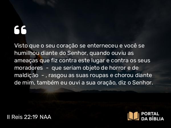 II Reis 22:19 NAA - Visto que o seu coração se enterneceu e você se humilhou diante do Senhor, quando ouviu as ameaças que fiz contra este lugar e contra os seus moradores — que seriam objeto de horror e de maldição —, rasgou as suas roupas e chorou diante de mim, também eu ouvi a sua oração, diz o Senhor.