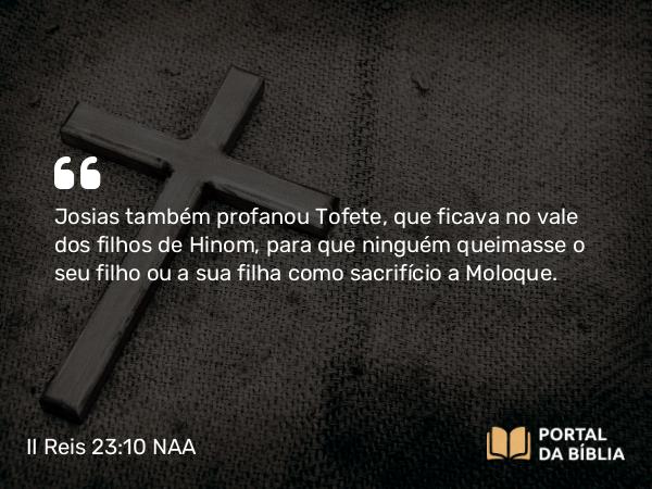 II Reis 23:10 NAA - Josias também profanou Tofete, que ficava no vale dos filhos de Hinom, para que ninguém queimasse o seu filho ou a sua filha como sacrifício a Moloque.