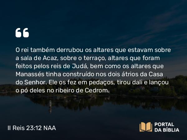 II Reis 23:12 NAA - O rei também derrubou os altares que estavam sobre a sala de Acaz, sobre o terraço, altares que foram feitos pelos reis de Judá, bem como os altares que Manassés tinha construído nos dois átrios da Casa do Senhor. Ele os fez em pedaços, tirou dali e lançou o pó deles no ribeiro de Cedrom.