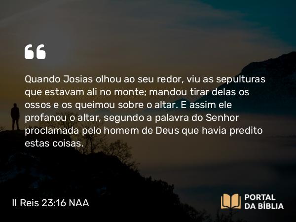 II Reis 23:16 NAA - Quando Josias olhou ao seu redor, viu as sepulturas que estavam ali no monte; mandou tirar delas os ossos e os queimou sobre o altar. E assim ele profanou o altar, segundo a palavra do Senhor proclamada pelo homem de Deus que havia predito estas coisas.