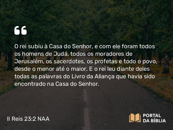 II Reis 23:2 NAA - O rei subiu à Casa do Senhor, e com ele foram todos os homens de Judá, todos os moradores de Jerusalém, os sacerdotes, os profetas e todo o povo, desde o menor até o maior. E o rei leu diante deles todas as palavras do Livro da Aliança que havia sido encontrado na Casa do Senhor.