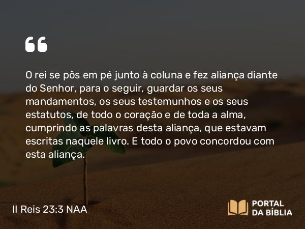 II Reis 23:3 NAA - O rei se pôs em pé junto à coluna e fez aliança diante do Senhor, para o seguir, guardar os seus mandamentos, os seus testemunhos e os seus estatutos, de todo o coração e de toda a alma, cumprindo as palavras desta aliança, que estavam escritas naquele livro. E todo o povo concordou com esta aliança.