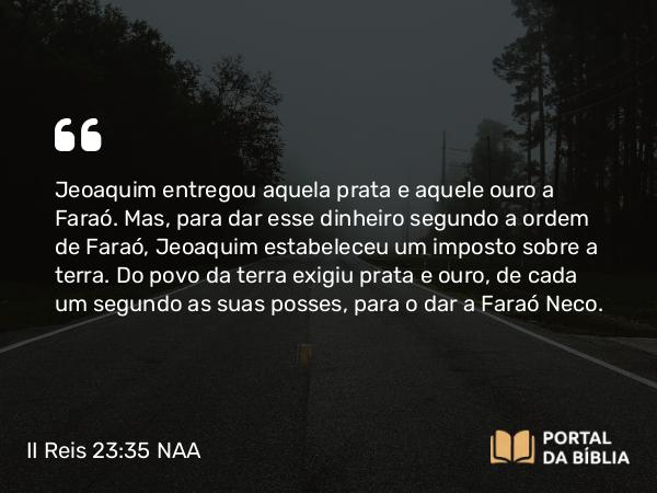 II Reis 23:35 NAA - Jeoaquim entregou aquela prata e aquele ouro a Faraó. Mas, para dar esse dinheiro segundo a ordem de Faraó, Jeoaquim estabeleceu um imposto sobre a terra. Do povo da terra exigiu prata e ouro, de cada um segundo as suas posses, para o dar a Faraó Neco.