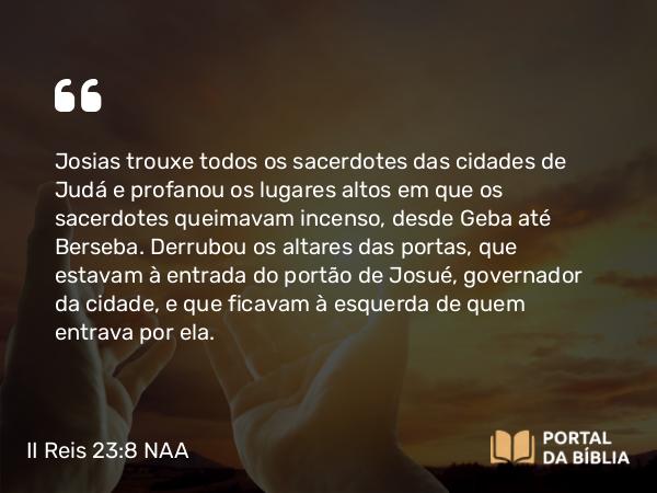 II Reis 23:8 NAA - Josias trouxe todos os sacerdotes das cidades de Judá e profanou os lugares altos em que os sacerdotes queimavam incenso, desde Geba até Berseba. Derrubou os altares das portas, que estavam à entrada do portão de Josué, governador da cidade, e que ficavam à esquerda de quem entrava por ela.