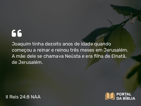 II Reis 24:8-9 NAA - Joaquim tinha dezoito anos de idade quando começou a reinar e reinou três meses em Jerusalém. A mãe dele se chamava Neústa e era filha de Elnatã, de Jerusalém.