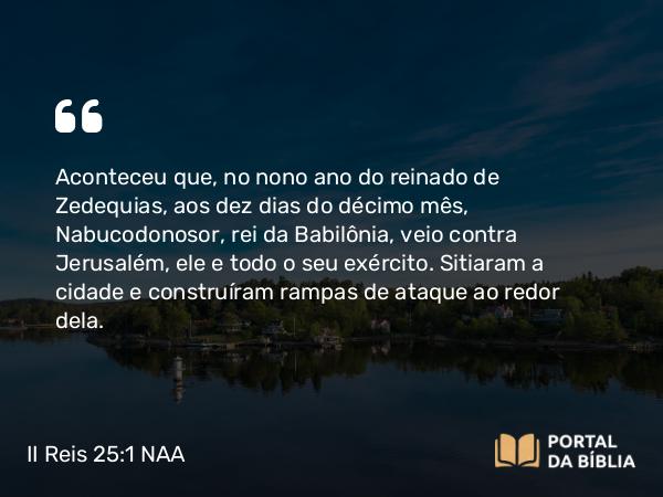 II Reis 25:1-27 NAA - Aconteceu que, no nono ano do reinado de Zedequias, aos dez dias do décimo mês, Nabucodonosor, rei da Babilônia, veio contra Jerusalém, ele e todo o seu exército. Sitiaram a cidade e construíram rampas de ataque ao redor dela.