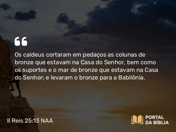 II Reis 25:13 NAA - Os caldeus cortaram em pedaços as colunas de bronze que estavam na Casa do Senhor, bem como os suportes e o mar de bronze que estavam na Casa do Senhor; e levaram o bronze para a Babilônia.