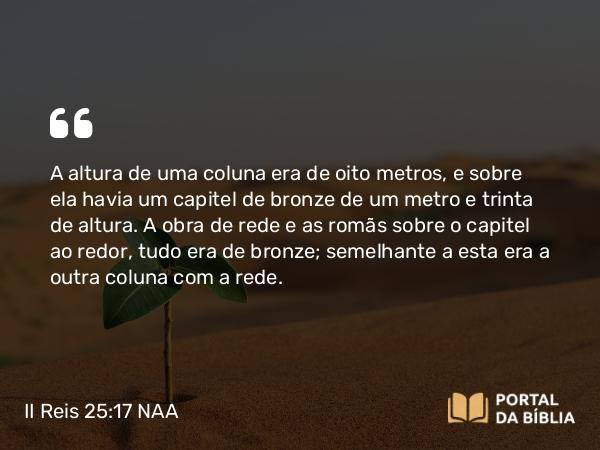 II Reis 25:17 NAA - A altura de uma coluna era de oito metros, e sobre ela havia um capitel de bronze de um metro e trinta de altura. A obra de rede e as romãs sobre o capitel ao redor, tudo era de bronze; semelhante a esta era a outra coluna com a rede.