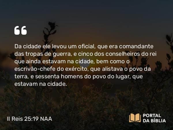 II Reis 25:19 NAA - Da cidade ele levou um oficial, que era comandante das tropas de guerra, e cinco dos conselheiros do rei que ainda estavam na cidade, bem como o escrivão-chefe do exército, que alistava o povo da terra, e sessenta homens do povo do lugar, que estavam na cidade.