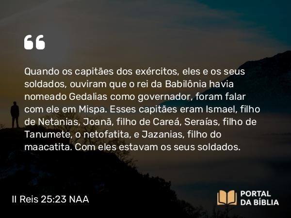 II Reis 25:23 NAA - Quando os capitães dos exércitos, eles e os seus soldados, ouviram que o rei da Babilônia havia nomeado Gedalias como governador, foram falar com ele em Mispa. Esses capitães eram Ismael, filho de Netanias, Joanã, filho de Careá, Seraías, filho de Tanumete, o netofatita, e Jazanias, filho do maacatita. Com eles estavam os seus soldados.