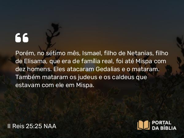 II Reis 25:25 NAA - Porém, no sétimo mês, Ismael, filho de Netanias, filho de Elisama, que era de família real, foi até Mispa com dez homens. Eles atacaram Gedalias e o mataram. Também mataram os judeus e os caldeus que estavam com ele em Mispa.