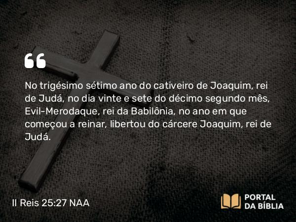 II Reis 25:27-30 NAA - No trigésimo sétimo ano do cativeiro de Joaquim, rei de Judá, no dia vinte e sete do décimo segundo mês, Evil-Merodaque, rei da Babilônia, no ano em que começou a reinar, libertou do cárcere Joaquim, rei de Judá.