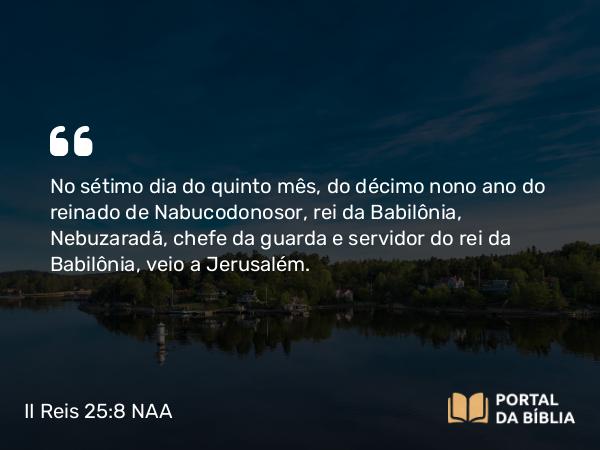 II Reis 25:8 NAA - No sétimo dia do quinto mês, do décimo nono ano do reinado de Nabucodonosor, rei da Babilônia, Nebuzaradã, chefe da guarda e servidor do rei da Babilônia, veio a Jerusalém.