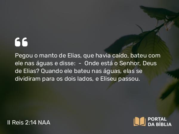 II Reis 2:14 NAA - Pegou o manto de Elias, que havia caído, bateu com ele nas águas e disse: — Onde está o Senhor, Deus de Elias? Quando ele bateu nas águas, elas se dividiram para os dois lados, e Eliseu passou.