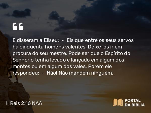 II Reis 2:16 NAA - E disseram a Eliseu: — Eis que entre os seus servos há cinquenta homens valentes. Deixe-os ir em procura do seu mestre. Pode ser que o Espírito do Senhor o tenha levado e lançado em algum dos montes ou em algum dos vales. Porém ele respondeu: — Não! Não mandem ninguém.