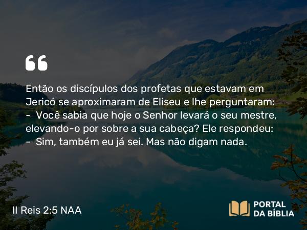 II Reis 2:5 NAA - Então os discípulos dos profetas que estavam em Jericó se aproximaram de Eliseu e lhe perguntaram: — Você sabia que hoje o Senhor levará o seu mestre, elevando-o por sobre a sua cabeça? Ele respondeu: — Sim, também eu já sei. Mas não digam nada.