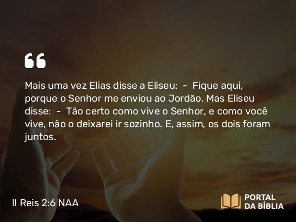 II Reis 2:6 NAA - Mais uma vez Elias disse a Eliseu: — Fique aqui, porque o Senhor me enviou ao Jordão. Mas Eliseu disse: — Tão certo como vive o Senhor, e como você vive, não o deixarei ir sozinho. E, assim, os dois foram juntos.