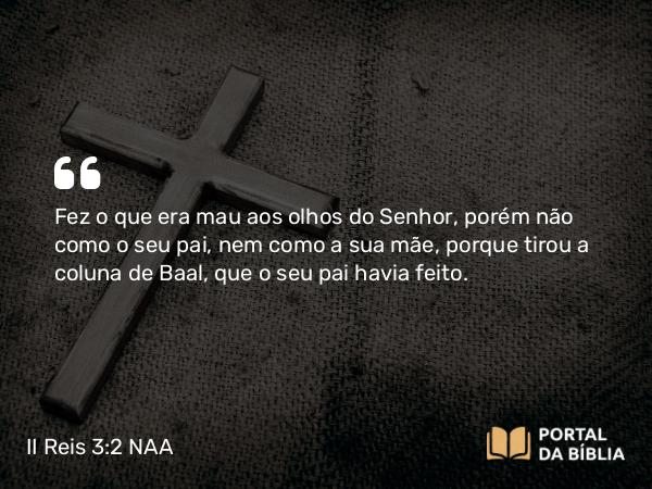 II Reis 3:2 NAA - Fez o que era mau aos olhos do Senhor, porém não como o seu pai, nem como a sua mãe, porque tirou a coluna de Baal, que o seu pai havia feito.