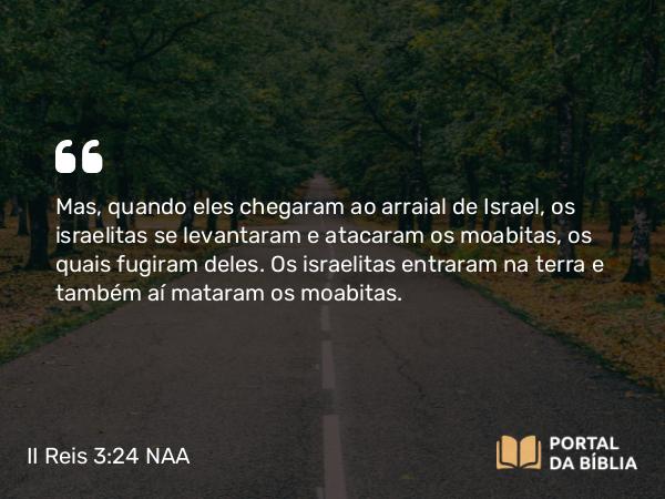 II Reis 3:24 NAA - Mas, quando eles chegaram ao arraial de Israel, os israelitas se levantaram e atacaram os moabitas, os quais fugiram deles. Os israelitas entraram na terra e também aí mataram os moabitas.