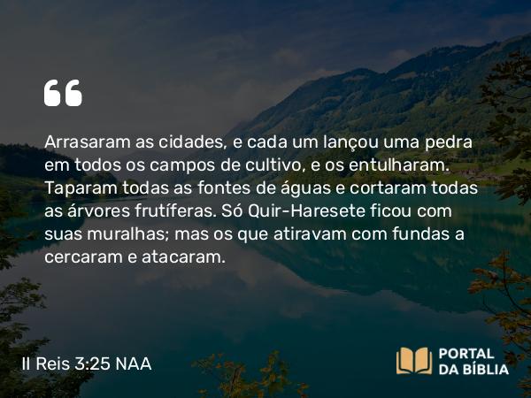 II Reis 3:25 NAA - Arrasaram as cidades, e cada um lançou uma pedra em todos os campos de cultivo, e os entulharam. Taparam todas as fontes de águas e cortaram todas as árvores frutíferas. Só Quir-Haresete ficou com suas muralhas; mas os que atiravam com fundas a cercaram e atacaram.