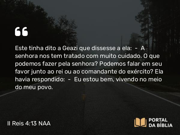 II Reis 4:13 NAA - Este tinha dito a Geazi que dissesse a ela: — A senhora nos tem tratado com muito cuidado. O que podemos fazer pela senhora? Podemos falar em seu favor junto ao rei ou ao comandante do exército? Ela havia respondido: — Eu estou bem, vivendo no meio do meu povo.