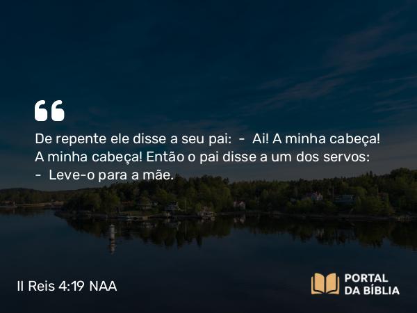 II Reis 4:19 NAA - De repente ele disse a seu pai: — Ai! A minha cabeça! A minha cabeça! Então o pai disse a um dos servos: — Leve-o para a mãe.