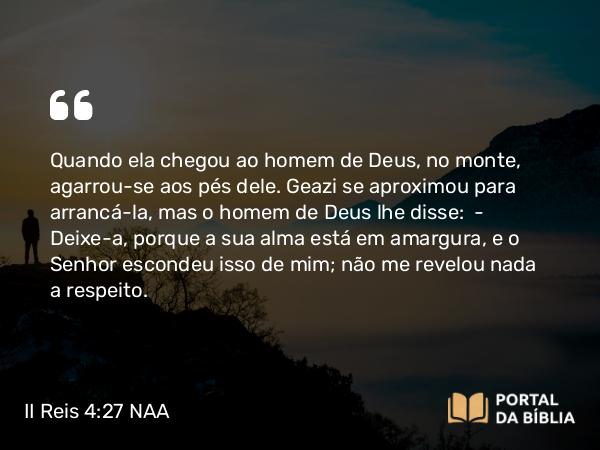 II Reis 4:27 NAA - Quando ela chegou ao homem de Deus, no monte, agarrou-se aos pés dele. Geazi se aproximou para arrancá-la, mas o homem de Deus lhe disse: — Deixe-a, porque a sua alma está em amargura, e o Senhor escondeu isso de mim; não me revelou nada a respeito.