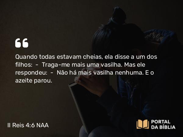 II Reis 4:6 NAA - Quando todas estavam cheias, ela disse a um dos filhos: — Traga-me mais uma vasilha. Mas ele respondeu: — Não há mais vasilha nenhuma. E o azeite parou.