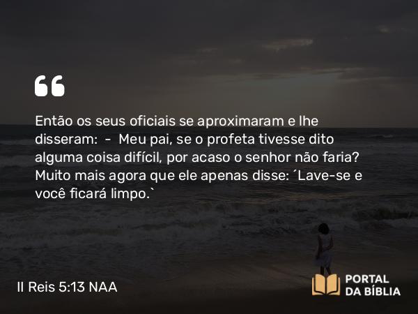 II Reis 5:13 NAA - Então os seus oficiais se aproximaram e lhe disseram: — Meu pai, se o profeta tivesse dito alguma coisa difícil, por acaso o senhor não faria? Muito mais agora que ele apenas disse: 