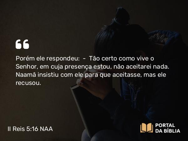 II Reis 5:16 NAA - Porém ele respondeu: — Tão certo como vive o Senhor, em cuja presença estou, não aceitarei nada. Naamã insistiu com ele para que aceitasse, mas ele recusou.