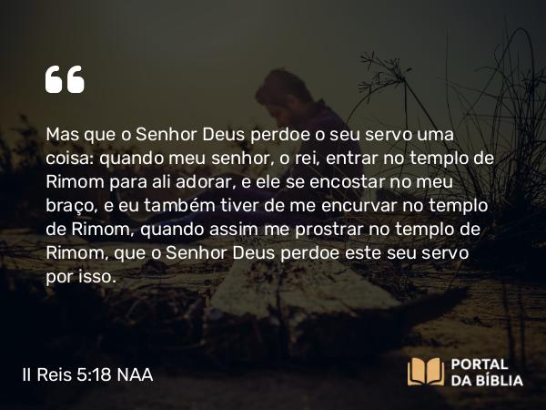 II Reis 5:18 NAA - Mas que o Senhor Deus perdoe o seu servo uma coisa: quando meu senhor, o rei, entrar no templo de Rimom para ali adorar, e ele se encostar no meu braço, e eu também tiver de me encurvar no templo de Rimom, quando assim me prostrar no templo de Rimom, que o Senhor Deus perdoe este seu servo por isso.