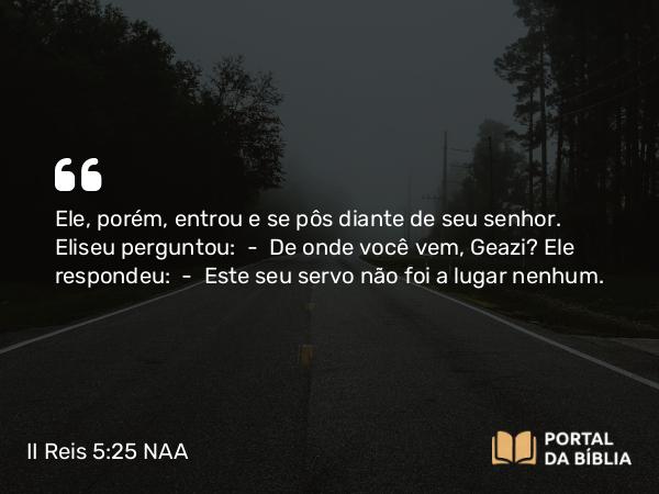 II Reis 5:25 NAA - Ele, porém, entrou e se pôs diante de seu senhor. Eliseu perguntou: — De onde você vem, Geazi? Ele respondeu: — Este seu servo não foi a lugar nenhum.