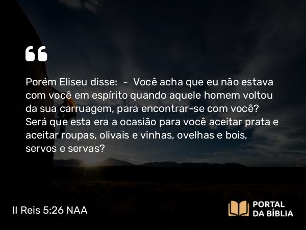 II Reis 5:26 NAA - Porém Eliseu disse: — Você acha que eu não estava com você em espírito quando aquele homem voltou da sua carruagem, para encontrar-se com você? Será que esta era a ocasião para você aceitar prata e aceitar roupas, olivais e vinhas, ovelhas e bois, servos e servas?