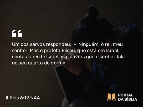 II Reis 6:12 NAA - Um dos servos respondeu: — Ninguém, ó rei, meu senhor. Mas o profeta Eliseu, que está em Israel, conta ao rei de Israel as palavras que o senhor fala no seu quarto de dormir.