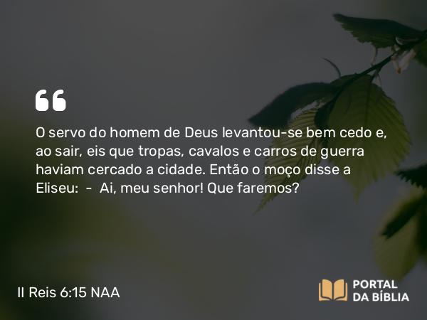 II Reis 6:15 NAA - O servo do homem de Deus levantou-se bem cedo e, ao sair, eis que tropas, cavalos e carros de guerra haviam cercado a cidade. Então o moço disse a Eliseu: — Ai, meu senhor! Que faremos?